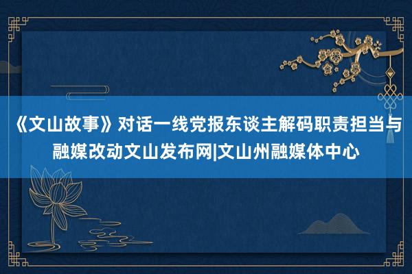 《文山故事》对话一线党报东谈主解码职责担当与融媒改动文山发布网|文山州融媒体中心