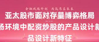 亚太股市面对存量博弈格局的市场环境中配资炒股的产品设计新特征