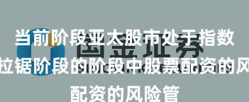 当前阶段亚太股市处于指数反复拉锯阶段的阶段中股票配资的风险管