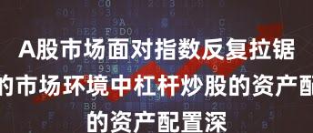 A股市场面对指数反复拉锯阶段的市场环境中杠杆炒股的资产配置深