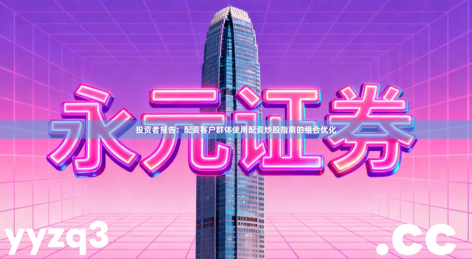 投资者报告：配资客户群体使用配资炒股指南的组合优化