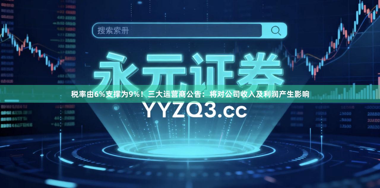 税率由6%支撑为9%！三大运营商公告：将对公司收入及利润产生影响