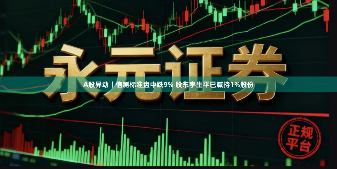 A股异动丨信测标准盘中跌9% 股东李生平已减持1%股份